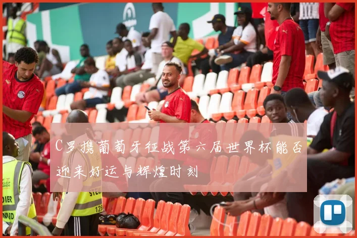 C罗携葡萄牙征战第六届世界杯能否迎来好运与辉煌时刻