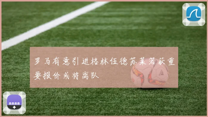 罗马有意引进格林伍德苏莱若获重要报价或将离队