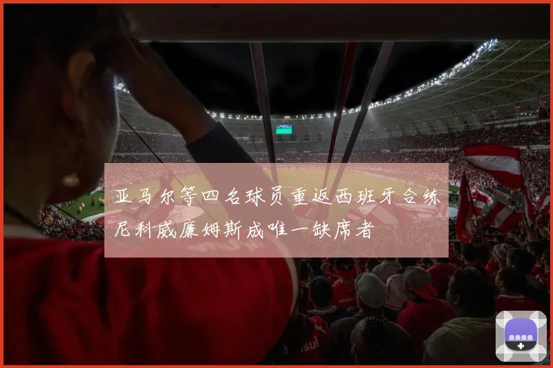 亚马尔等四名球员重返西班牙合练尼科威廉姆斯成唯一缺席者