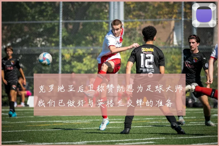 克罗地亚后卫称赞凯恩为足球大师我们已做好与英格兰交锋的准备