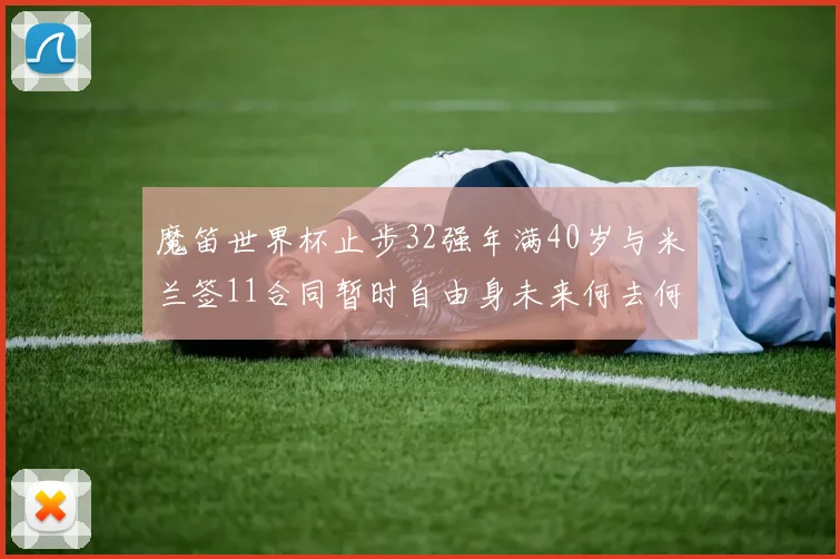 魔笛世界杯止步32强年满40岁与米兰签11合同暂时自由身未来何去何从
