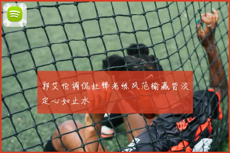 郭艾伦调侃杜锋老练风范输赢皆淡定心如止水