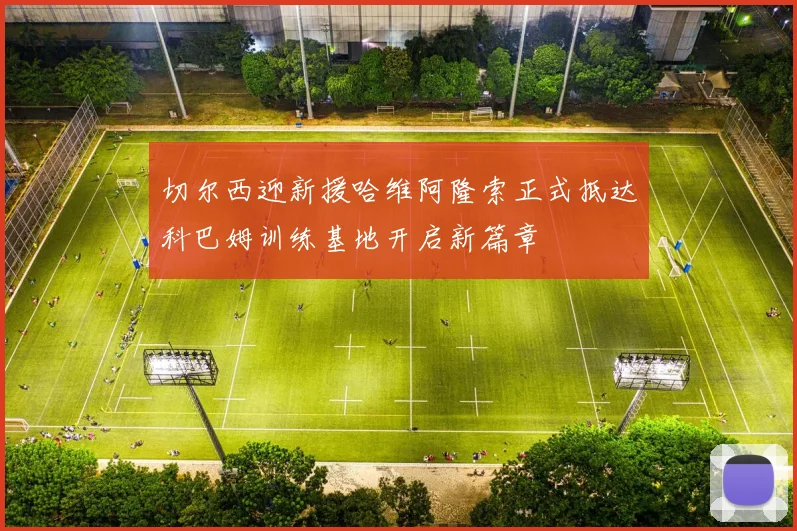 切尔西迎新援哈维阿隆索正式抵达科巴姆训练基地开启新篇章