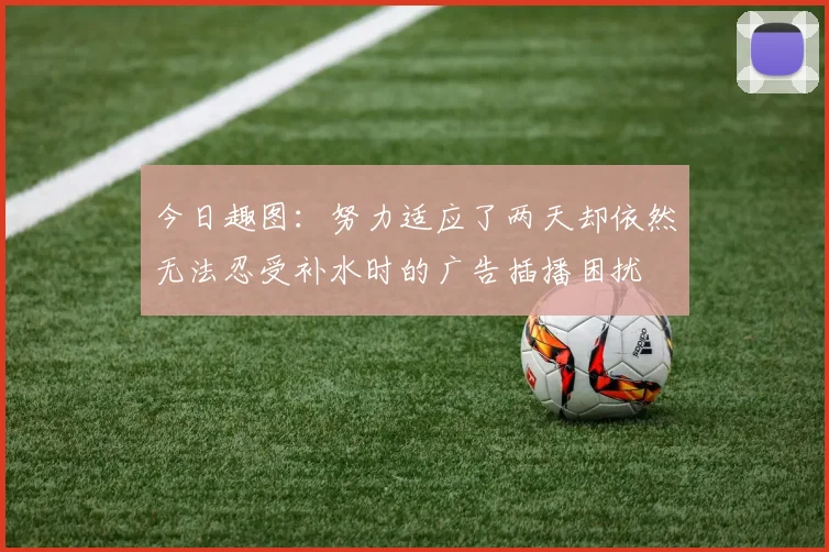 今日趣图：努力适应了两天却依然无法忍受补水时的广告插播困扰