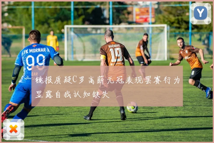 镜报质疑C罗高薪无冠表现罢赛行为显露自我认知缺失