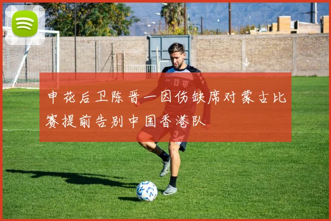 申花后卫陈晋一因伤缺席对蒙古比赛提前告别中国香港队