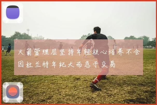 火箭管理层坚持年轻核心培养不会因杜兰特年纪大而急于交易