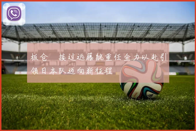 板仓滉接过远藤航重任全力以赴引领日本队迈向新征程