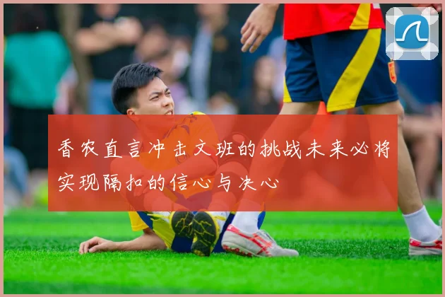 香农直言冲击文班的挑战未来必将实现隔扣的信心与决心