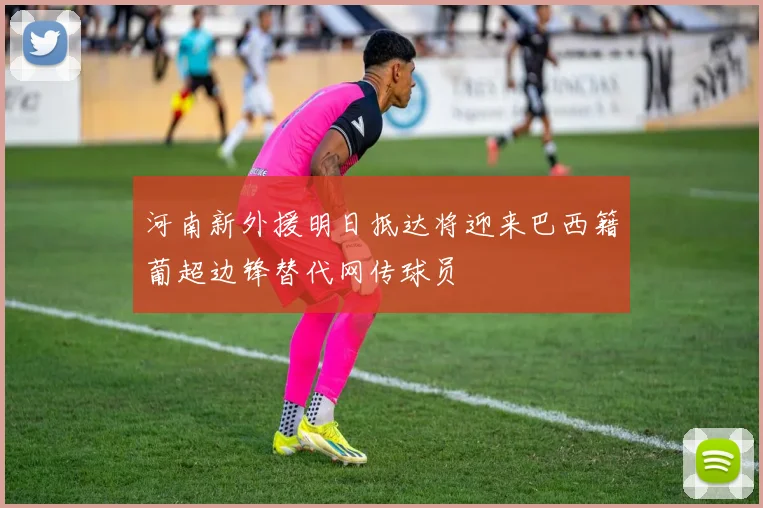 河南新外援明日抵达将迎来巴西籍葡超边锋替代网传球员