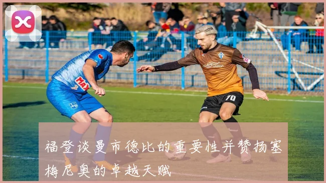 福登谈曼市德比的重要性并赞扬塞梅尼奥的卓越天赋