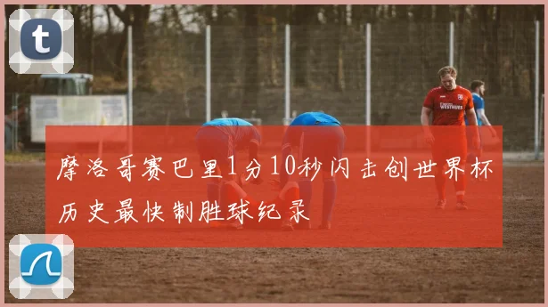 摩洛哥赛巴里1分10秒闪击创世界杯历史最快制胜球纪录