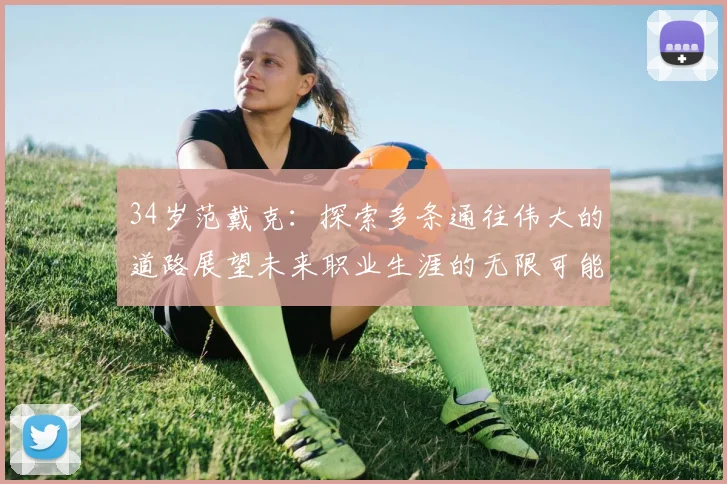 34岁范戴克：探索多条通往伟大的道路展望未来职业生涯的无限可能