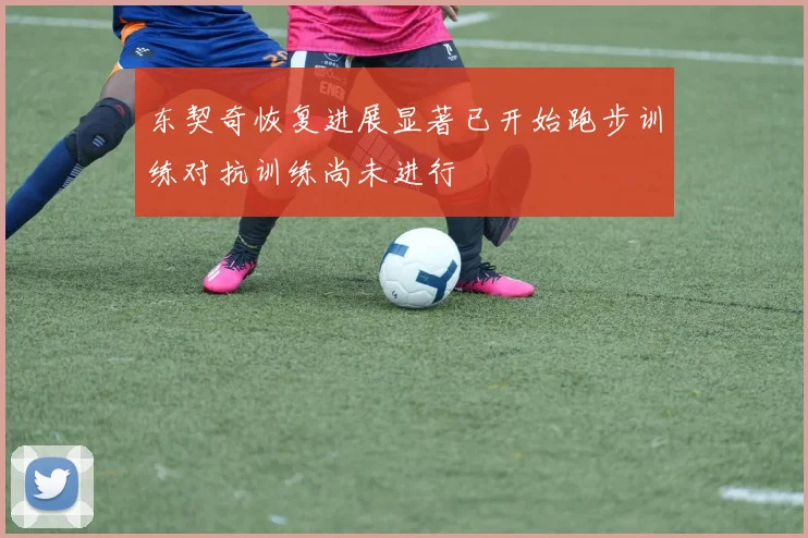 东契奇恢复进展显著已开始跑步训练对抗训练尚未进行