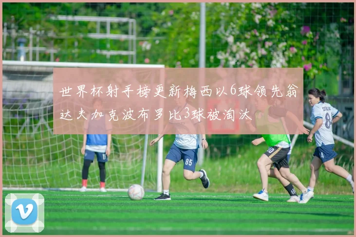 世界杯射手榜更新梅西以6球领先翁达夫加克波布罗比3球被淘汰