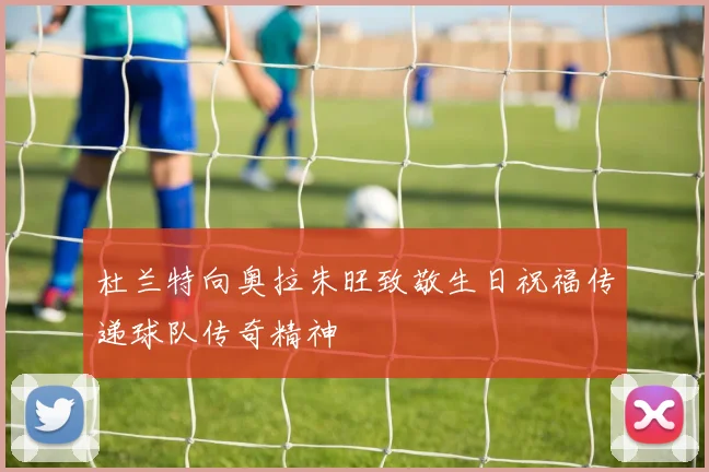 杜兰特向奥拉朱旺致敬生日祝福传递球队传奇精神