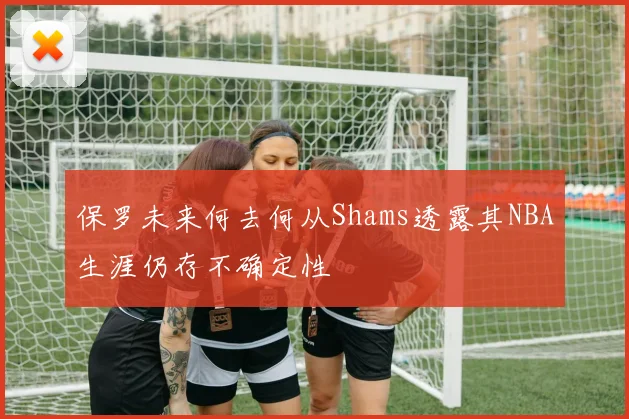 保罗未来何去何从Shams透露其NBA生涯仍存不确定性