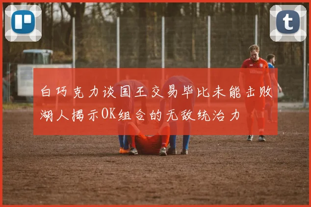 白巧克力谈国王交易毕比未能击败湖人揭示OK组合的无敌统治力