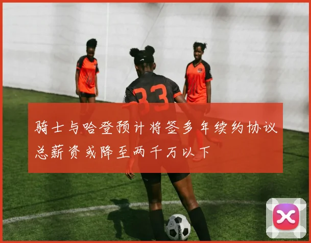 骑士与哈登预计将签多年续约协议总薪资或降至两千万以下
